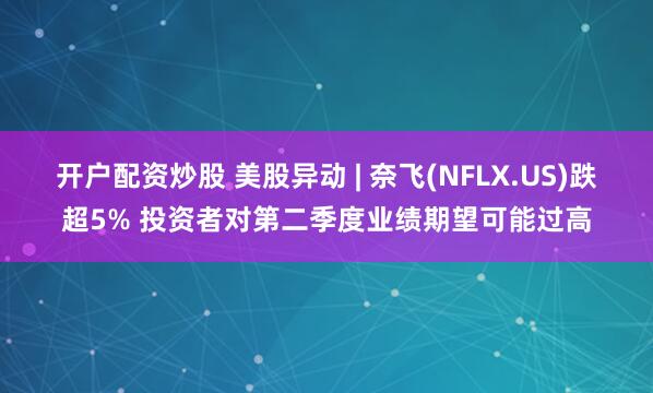 开户配资炒股 美股异动 | 奈飞(NFLX.US)跌超5% 投资者对第二季度业绩期望可能过高