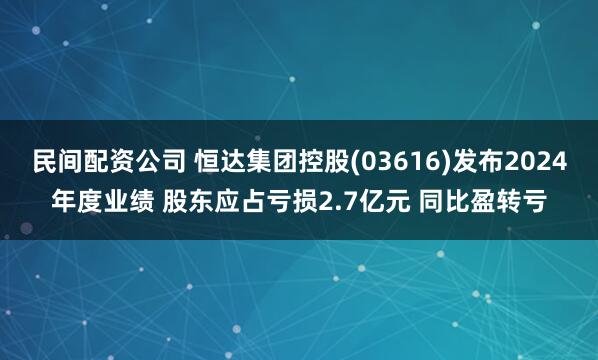 民间配资公司 恒达集团控股(03616)发布2024年度业绩 股东应占亏损2.7亿元 同比盈转亏