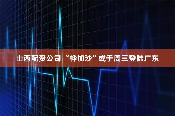 山西配资公司 “桦加沙”或于周三登陆广东