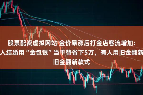 股票配资虚拟网站 金价暴涨后打金店客流增加：有新人结婚用“金包银”当平替省下5万，有人用旧金翻新款式