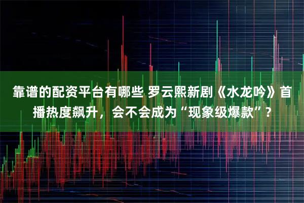 靠谱的配资平台有哪些 罗云熙新剧《水龙吟》首播热度飙升，会不会成为“现象级爆款”？
