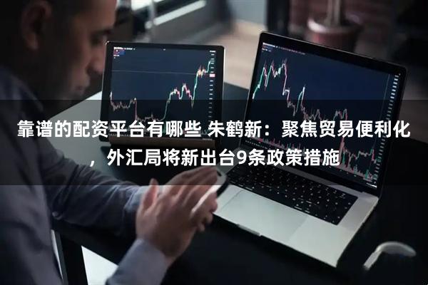 靠谱的配资平台有哪些 朱鹤新：聚焦贸易便利化，外汇局将新出台9条政策措施