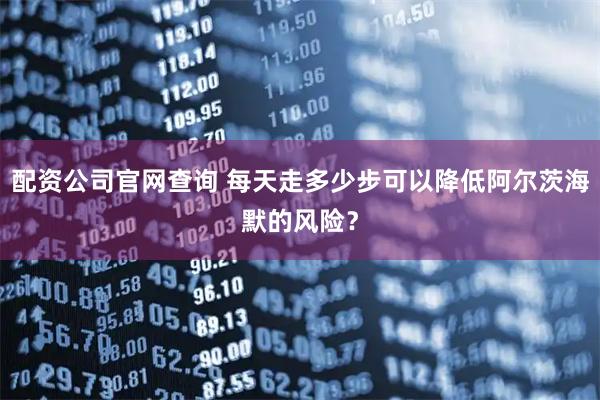 配资公司官网查询 每天走多少步可以降低阿尔茨海默的风险？