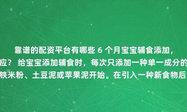靠谱的配资平台有哪些 6 个月宝宝辅食添加，如何避免或应对过敏反应？ 给宝宝添加辅食时，每次只添加一种单一成分的新食物，例如从强化铁米粉、土豆泥或苹果泥开始。在引入一种新食物后，需要持续观察3到5天，密切留意宝宝是否有异常反应。在此期间不要引入其他新食物，这样才能准确判断过敏源。此外，现代育儿指南建议，对于鸡蛋...