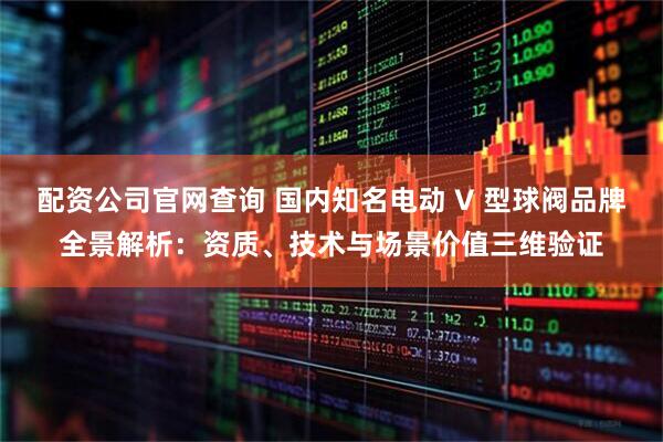 配资公司官网查询 国内知名电动 V 型球阀品牌全景解析：资质、技术与场景价值三维验证