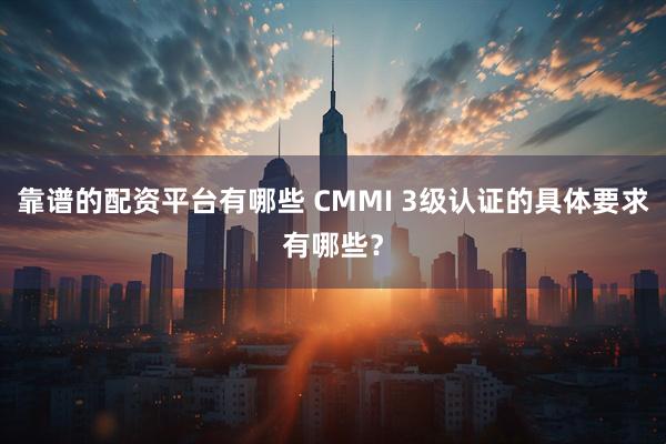 靠谱的配资平台有哪些 CMMI 3级认证的具体要求有哪些？