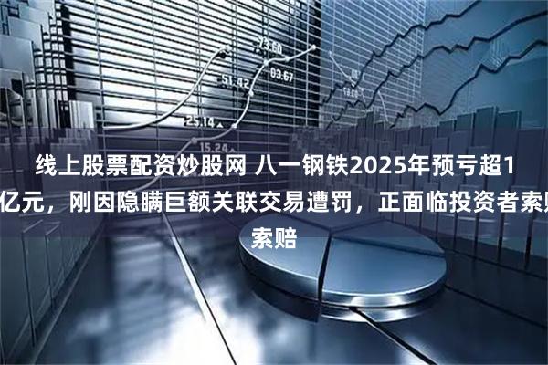 线上股票配资炒股网 八一钢铁2025年预亏超18亿元，刚因隐瞒巨额关联交易遭罚，正面临投资者索赔