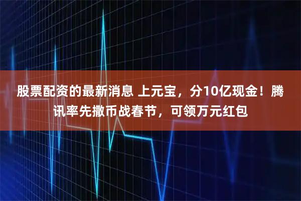 股票配资的最新消息 上元宝，分10亿现金！腾讯率先撒币战春节，可领万元红包
