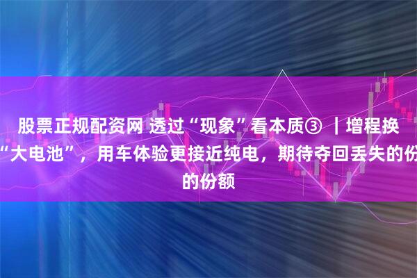 股票正规配资网 透过“现象”看本质③ ｜增程换上“大电池”，用车体验更接近纯电，期待夺回丢失的份额