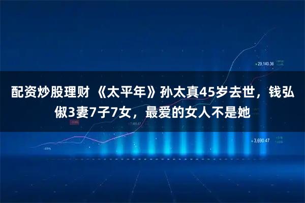 配资炒股理财 《太平年》孙太真45岁去世,钱弘俶3妻7子7女,最爱的女人不是她