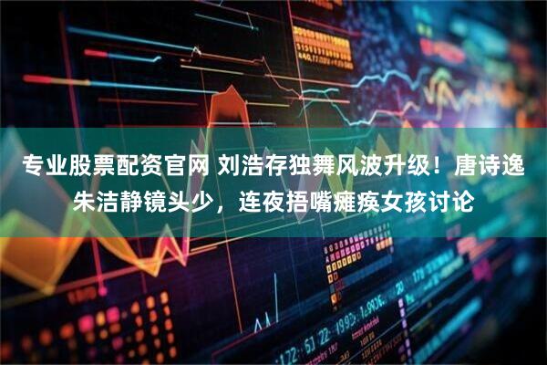 专业股票配资官网 刘浩存独舞风波升级！唐诗逸朱洁静镜头少，连夜捂嘴瘫痪女孩讨论