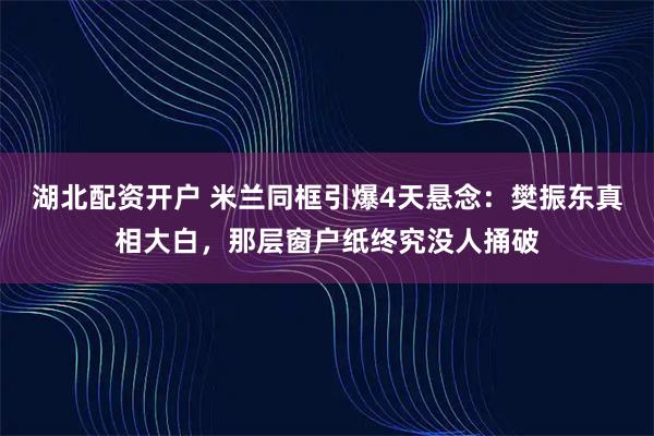 湖北配资开户 米兰同框引爆4天悬念:樊振东真相大白,那层窗户纸终究没人捅破