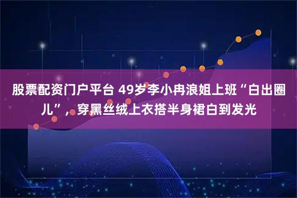 股票配资门户平台 49岁李小冉浪姐上班“白出圈儿”，穿黑丝绒上衣搭半身裙白到发光
