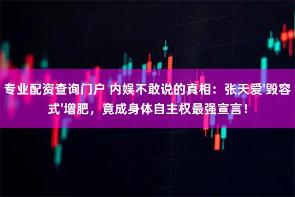 专业配资查询门户 内娱不敢说的真相：张天爱'毁容式'增肥，竟成身体自主权最强宣言！
