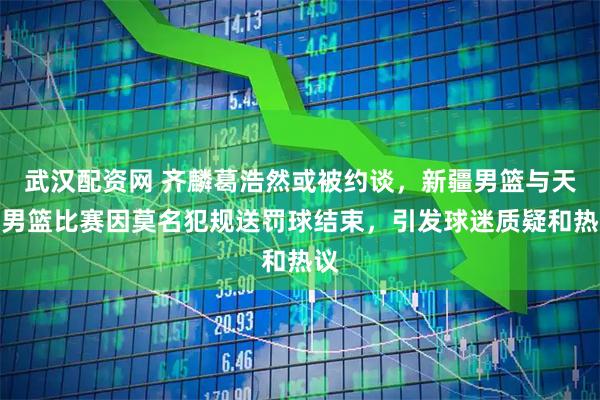 武汉配资网 齐麟葛浩然或被约谈，新疆男篮与天津男篮比赛因莫名犯规送罚球结束，引发球迷质疑和热议