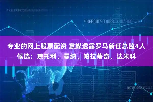 专业的网上股票配资 意媒透露罗马新任总监4人候选：琼托利、曼纳、帕拉蒂奇、达米科