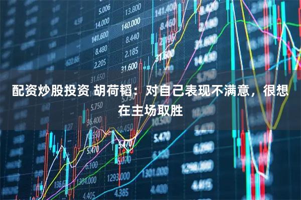 配资炒股投资 胡荷韬:对自己表现不满意,很想在主场取胜