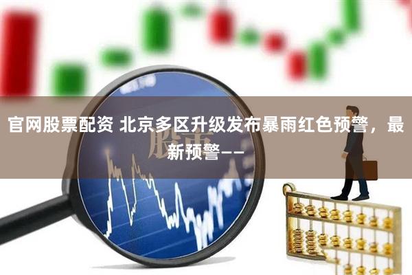 官网股票配资 北京多区升级发布暴雨红色预警，最新预警——