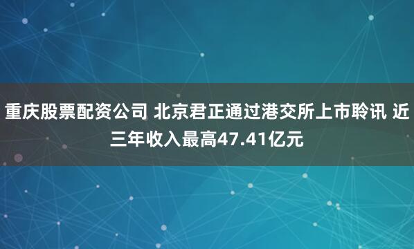 重庆股票配资公司 北京君正通过港交所上市聆讯 近三年收入最高47.41亿元
