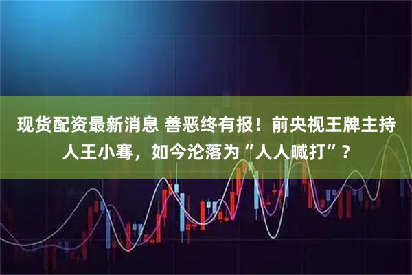 现货配资最新消息 善恶终有报！前央视王牌主持人王小骞，如今沦落为“人人喊打”？