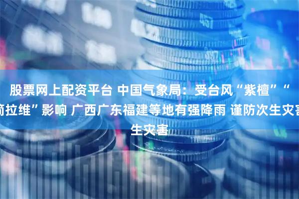 股票网上配资平台 中国气象局：受台风“紫檀”“简拉维”影响 广西广东福建等地有强降雨 谨防次生灾害