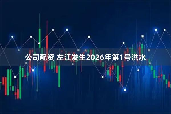 公司配资 左江发生2026年第1号洪水