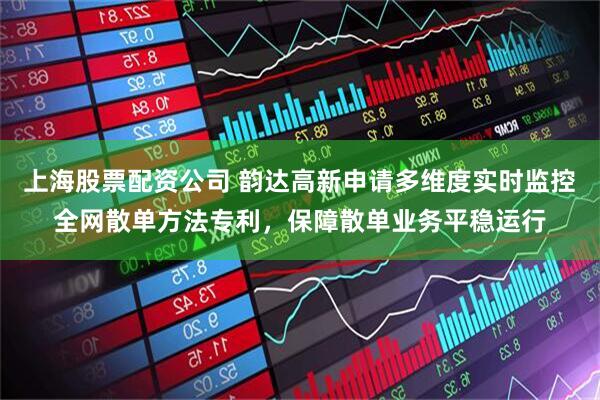 上海股票配资公司 韵达高新申请多维度实时监控全网散单方法专利,保障散单业务平稳运行